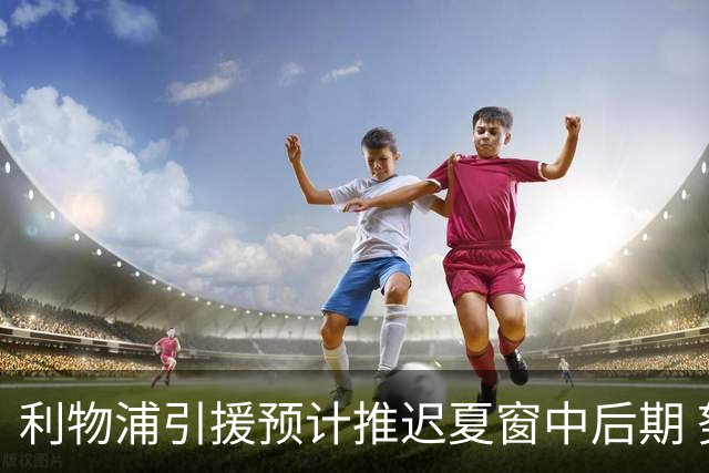 利物浦引援预计推迟夏窗中后期 努涅斯和萨拉赫都不可能回归