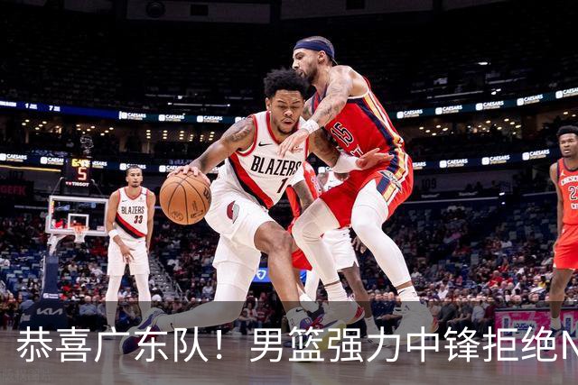 恭喜广东队！男篮强力中锋拒绝NBA合同，朱芳雨迎来重大利好！